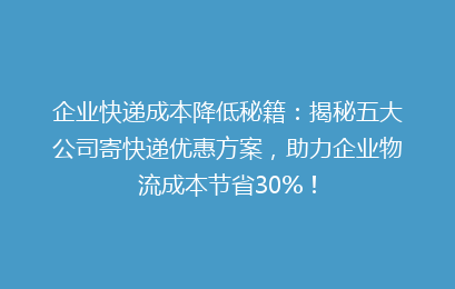 企业快递成本降低秘籍：揭秘五大公司寄快递优惠方案，助力企业物流成本节省30%！