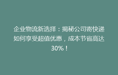 企业物流新选择：揭秘公司寄快递如何享受超值优惠，成本节省高达30%！