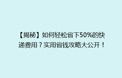 【揭秘】如何轻松省下50%的快递费用？实用省钱攻略大公开！