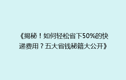 《揭秘！如何轻松省下50%的快递费用？五大省钱秘籍大公开》