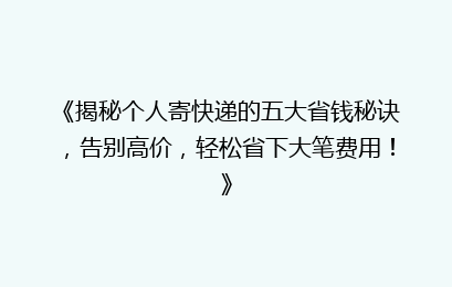 《揭秘个人寄快递的五大省钱秘诀，告别高价，轻松省下大笔费用！》