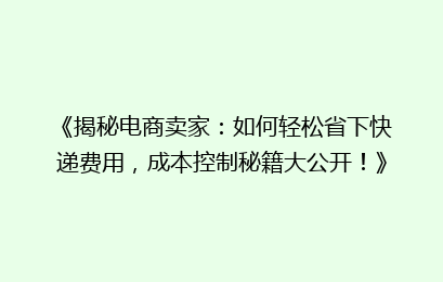 《揭秘电商卖家：如何轻松省下快递费用，成本控制秘籍大公开！》