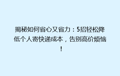 揭秘如何省心又省力：5招轻松降低个人寄快递成本，告别高价烦恼！