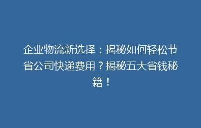 企业物流新选择：揭秘如何轻松节省公司快递费用？揭秘五大省钱秘籍！