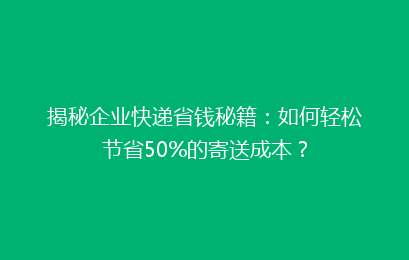 揭秘企业快递省钱秘籍：如何轻松节省50%的寄送成本？