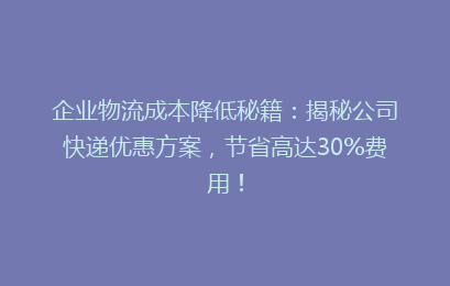 企业物流成本降低秘籍：揭秘公司快递优惠方案，节省高达30%费用！