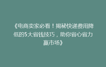 《电商卖家必看！揭秘快递费用降低的5大省钱技巧，助你省心省力赢市场》
