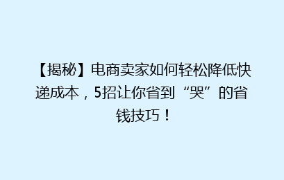【揭秘】电商卖家如何轻松降低快递成本，5招让你省到“哭”的省钱技巧！