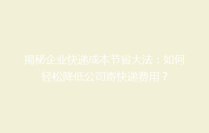 揭秘企业快递成本节省大法：如何轻松降低公司寄快递费用？