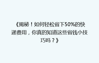 《揭秘！如何轻松省下50%的快递费用，你真的知道这些省钱小技巧吗？》