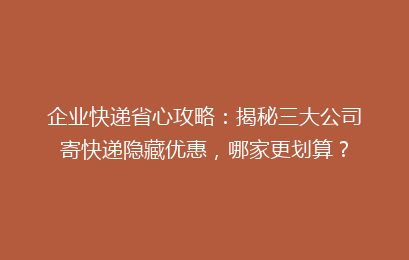 企业快递省心攻略：揭秘三大公司寄快递隐藏优惠，哪家更划算？