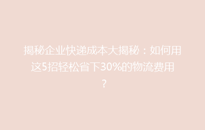 揭秘企业快递成本大揭秘：如何用这5招轻松省下30%的物流费用？
