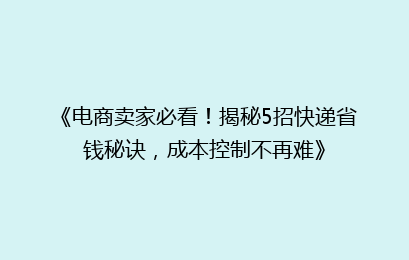 《电商卖家必看！揭秘5招快递省钱秘诀，成本控制不再难》