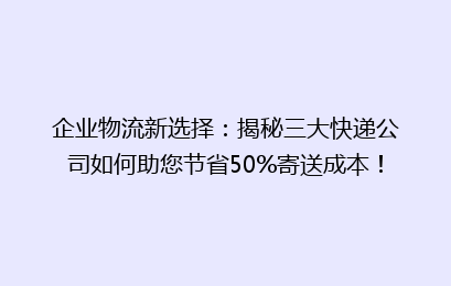 企业物流新选择：揭秘三大快递公司如何助您节省50%寄送成本！
