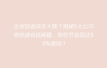 企业快递成本大降?揭秘5大公司寄快递省钱秘籍,助您节省高达50%费用!