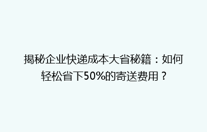 揭秘企业快递成本大省秘籍：如何轻松省下50%的寄送费用？