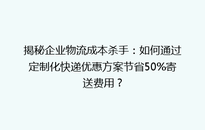 揭秘企业物流成本杀手:如何通过定制化快递优惠方案节省50%寄送费用?