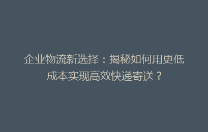 企业物流新选择：揭秘如何用更低成本实现高效快递寄送？