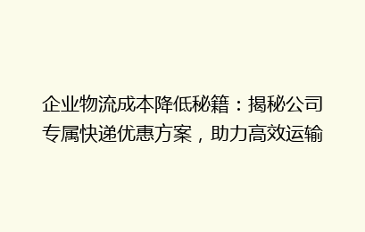企业物流成本降低秘籍：揭秘公司专属快递优惠方案，助力高效运输