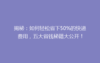 揭秘：如何轻松省下50%的快递费用，五大省钱秘籍大公开！