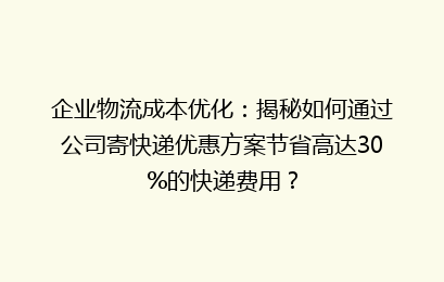 企业物流成本优化：揭秘如何通过公司寄快递优惠方案节省高达30%的快递费用？