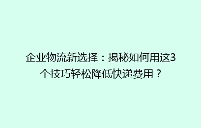 企业物流新选择：揭秘如何用这3个技巧轻松降低快递费用？
