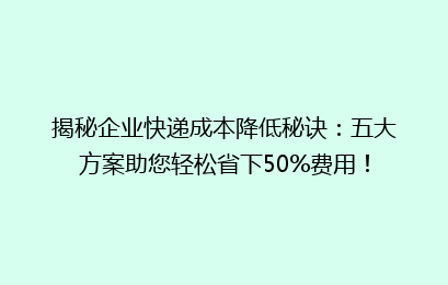 揭秘企业快递成本降低秘诀：五大方案助您轻松省下50%费用！