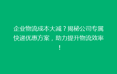 企业物流成本大减？揭秘公司专属快递优惠方案，助力提升物流效率！