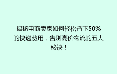 揭秘电商卖家如何轻松省下50%的快递费用，告别高价物流的五大秘诀！