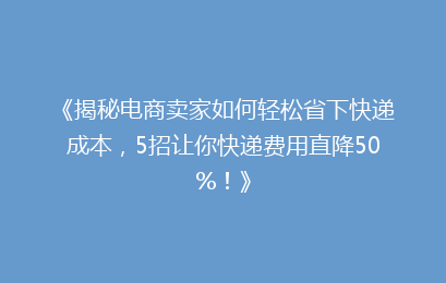 《揭秘电商卖家如何轻松省下快递成本，5招让你快递费用直降50%！》
