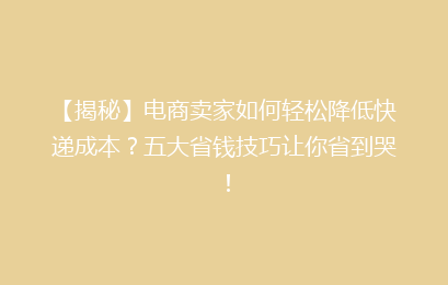 【揭秘】电商卖家如何轻松降低快递成本？五大省钱技巧让你省到哭！