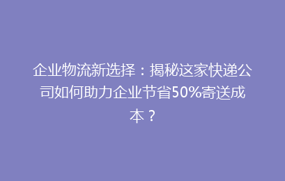 企业物流新选择：揭秘这家快递公司如何助力企业节省50%寄送成本？