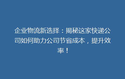 企业物流新选择：揭秘这家快递公司如何助力公司节省成本，提升效率！