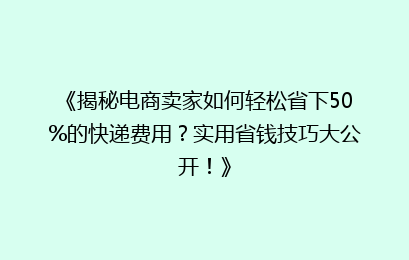 《揭秘电商卖家如何轻松省下50%的快递费用?实用省钱技巧大公开!》