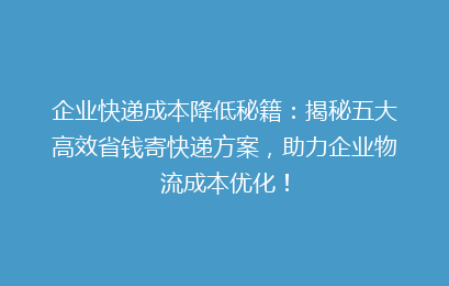 企业快递成本降低秘籍：揭秘五大高效省钱寄快递方案，助力企业物流成本优化！