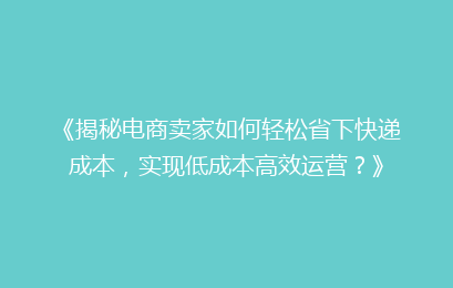 《揭秘电商卖家如何轻松省下快递成本，实现低成本高效运营？》