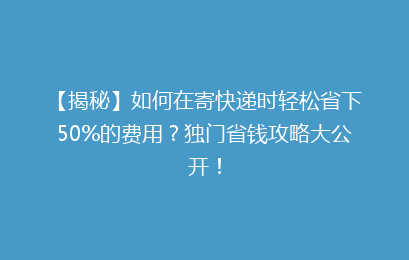 【揭秘】如何在寄快递时轻松省下50%的费用？独门省钱攻略大公开！