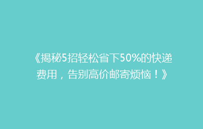 《揭秘5招轻松省下50%的快递费用，告别高价邮寄烦恼！》