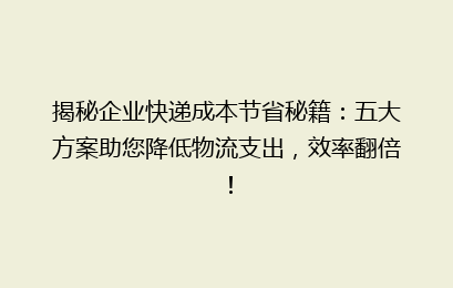 揭秘企业快递成本节省秘籍：五大方案助您降低物流支出，效率翻倍！