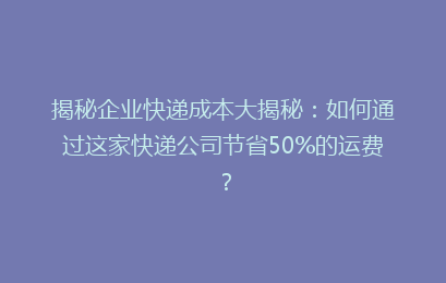 揭秘企业快递成本大揭秘：如何通过这家快递公司节省50%的运费？