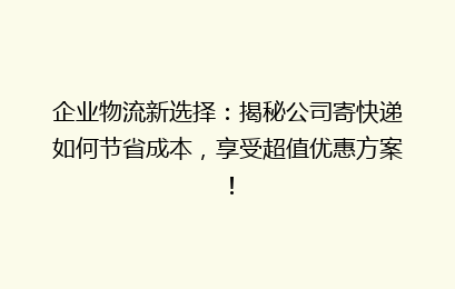 企业物流新选择：揭秘公司寄快递如何节省成本，享受超值优惠方案！
