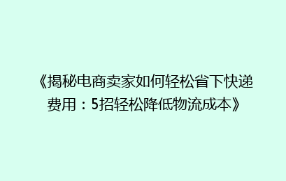 《揭秘电商卖家如何轻松省下快递费用：5招轻松降低物流成本》