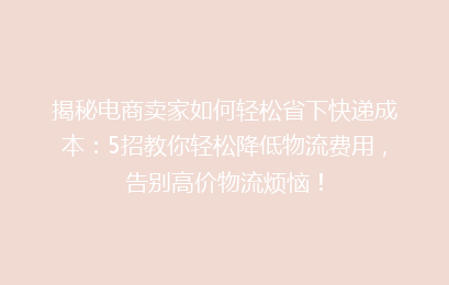 揭秘电商卖家如何轻松省下快递成本：5招教你轻松降低物流费用，告别高价物流烦恼！