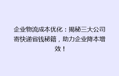 企业物流成本优化:揭秘三大公司寄快递省钱秘籍,助力企业降本增效!