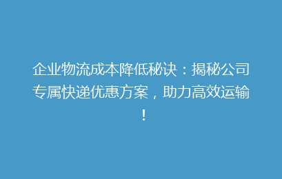 企业物流成本降低秘诀：揭秘公司专属快递优惠方案，助力高效运输！