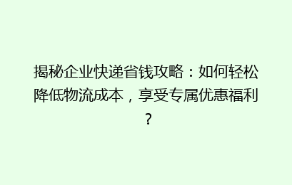 揭秘企业快递省钱攻略：如何轻松降低物流成本，享受专属优惠福利？