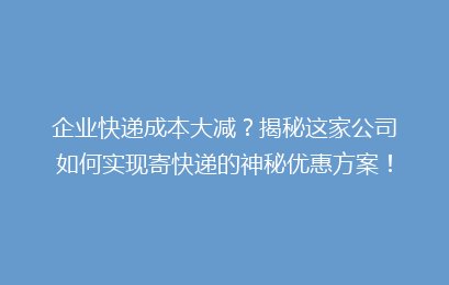 企业快递成本大减?揭秘这家公司如何实现寄快递的神秘优惠方案!