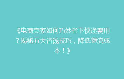 《电商卖家如何巧妙省下快递费用？揭秘五大省钱技巧，降低物流成本！》