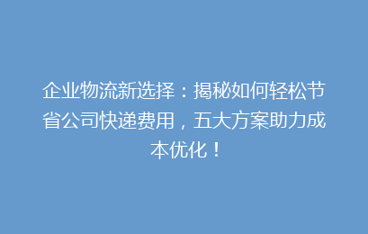 企业物流新选择：揭秘如何轻松节省公司快递费用，五大方案助力成本优化！