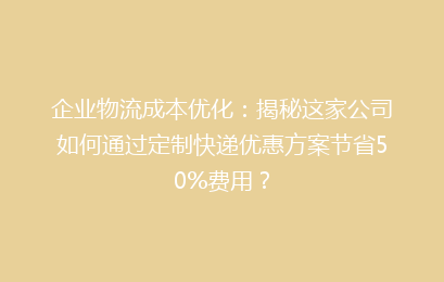 企业物流成本优化:揭秘这家公司如何通过定制快递优惠方案节省50%费用?